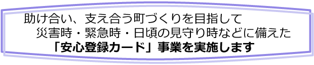 助け合い、支え合う町づくりを目指して災害時・緊急時・日頃の見守り時などに備えた「安心登録カード」事業を実施します